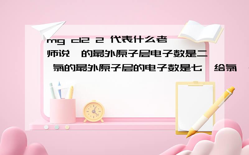 mg cl2 2 代表什么老师说镁的最外原子层电子数是二 氯的最外原子层的电子数是七镁给氯一个电子 然后我就没听懂 所以氯的后面是二