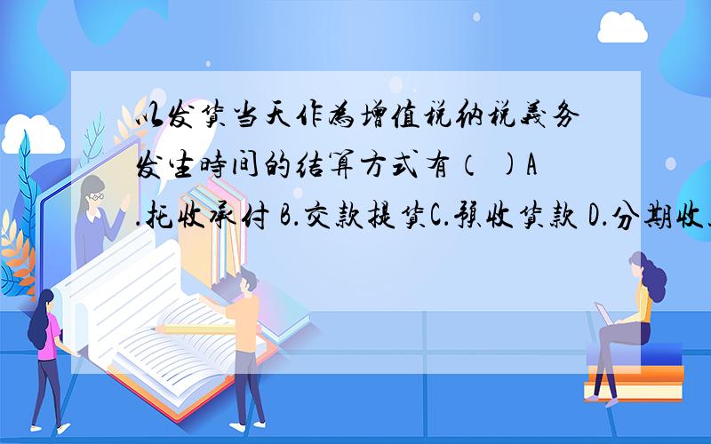 以发货当天作为增值税纳税义务发生时间的结算方式有（ )A．托收承付 B．交款提货C．预收货款 D．分期收款应该是BC啊,但是提示错误啊!（AB）(BC)(ABC)都不对!会计继续教育2010《增值税、消费