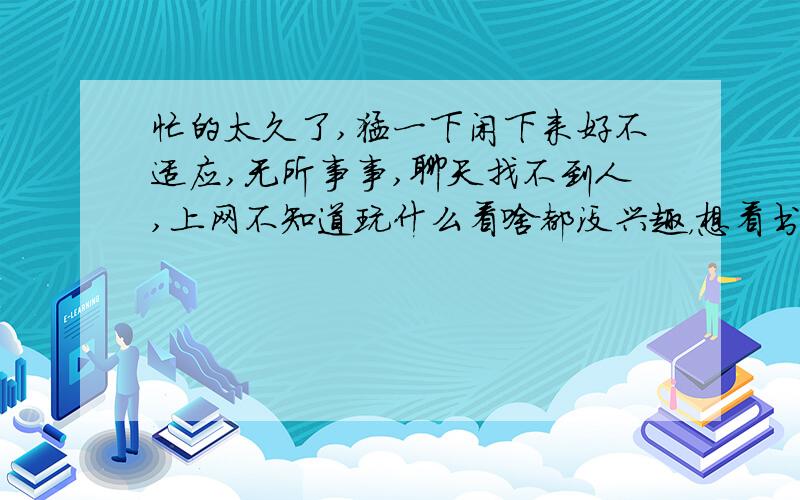 忙的太久了,猛一下闲下来好不适应,无所事事,聊天找不到人,上网不知道玩什么看啥都没兴趣，想看书，找不到合口味的，