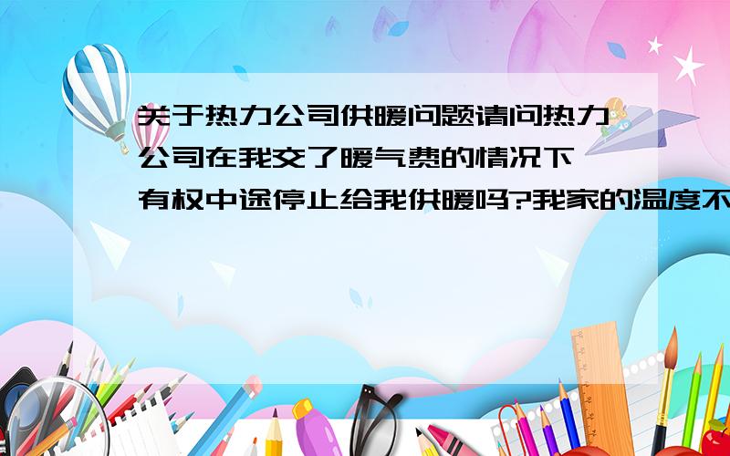 关于热力公司供暖问题请问热力公司在我交了暖气费的情况下,有权中途停止给我供暖吗?我家的温度不够15度.所以我向热力公司投诉要求维修,可是他们的经理答复却是不给你提供供暖.说因为