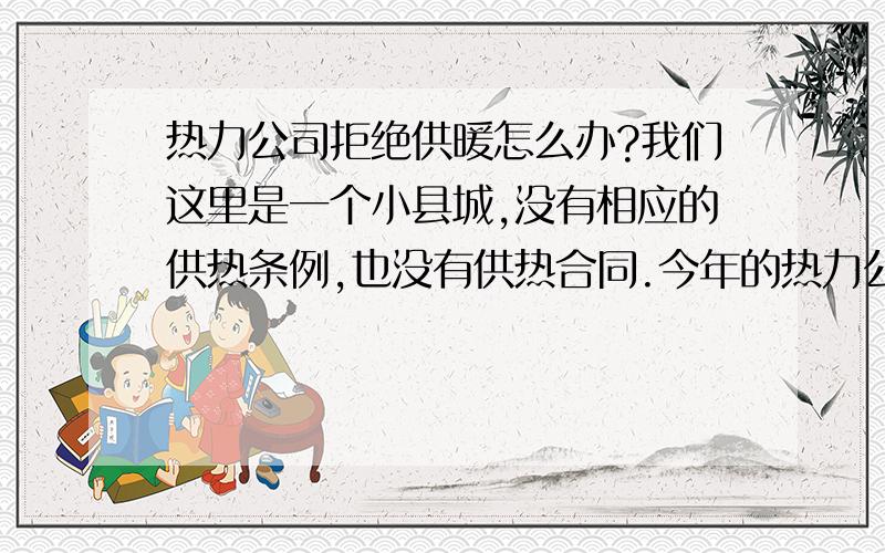 热力公司拒绝供暖怎么办?我们这里是一个小县城,没有相应的供热条例,也没有供热合同.今年的热力公司由于不满价格主管部门关于热力收费的定价,决定今年拒绝供暖.这样我们这里近1000人的