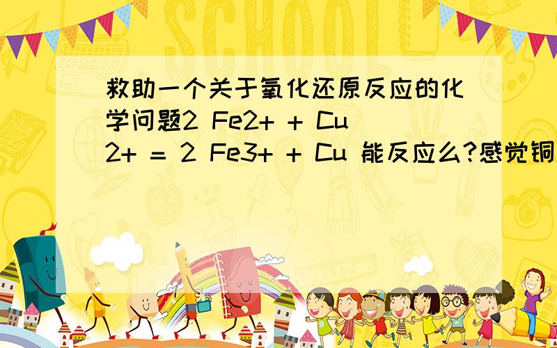 救助一个关于氧化还原反应的化学问题2 Fe2+ + Cu2+ = 2 Fe3+ + Cu 能反应么?感觉铜是氧化剂呀,铁是还原剂,铁失电子,铜得电子,符合逻辑吧.谢谢咯