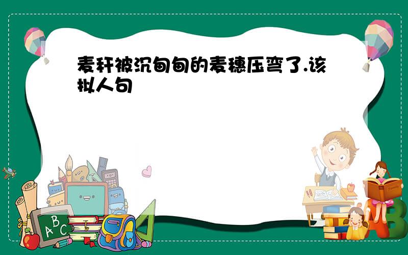 麦秆被沉甸甸的麦穗压弯了.该拟人句