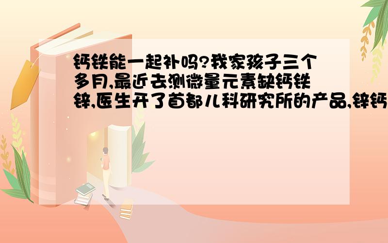 钙铁能一起补吗?我家孩子三个多月,最近去测微量元素缺钙铁锌,医生开了首都儿科研究所的产品,锌钙是复合型的,铁是单独的,我想请问我能把他们放在一起喂孩子吗?铁需要和牛奶分开吃吗?