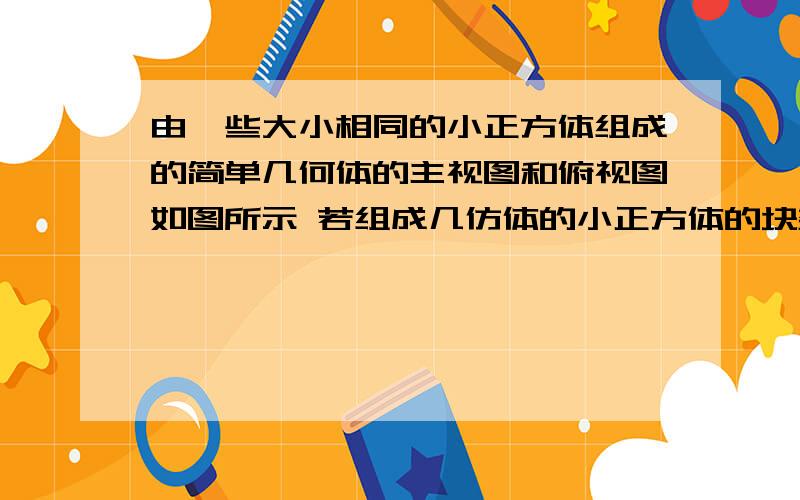 由一些大小相同的小正方体组成的简单几何体的主视图和俯视图如图所示 若组成几仿体的小正方体的块数为n由一些大小相同的小正方体组成的简单几何体的主视图和俯视图如图所示若组成