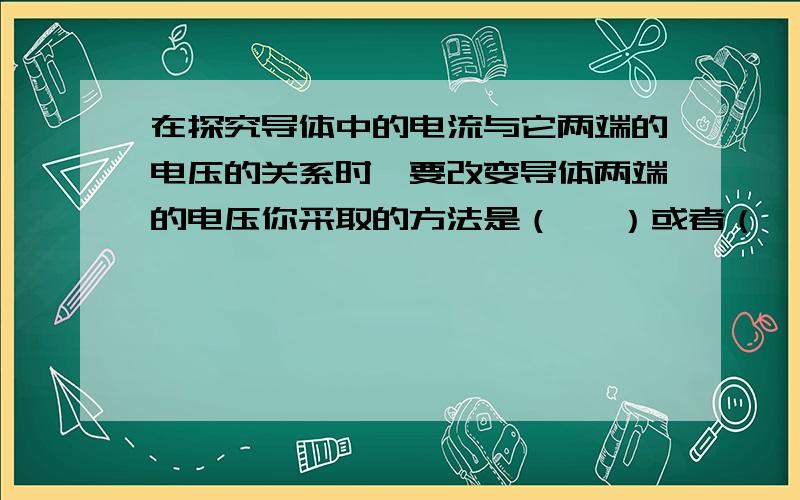 在探究导体中的电流与它两端的电压的关系时,要改变导体两端的电压你采取的方法是（   ）或者（   ）得出的结论是在导体电阻一定的情况下,（         ）.