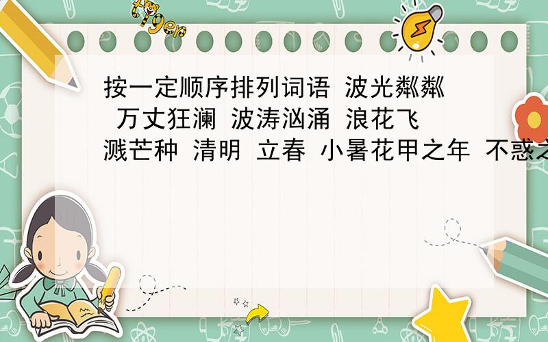 按一定顺序排列词语 波光粼粼 万丈狂澜 波涛汹涌 浪花飞溅芒种 清明 立春 小暑花甲之年 不惑之年 岁至期颐 而立之年 弱冠之年旬 月 日 年 周