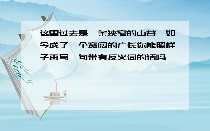 这里过去是一条狭窄的山谷,如今成了一个宽阔的广长你能照样子再写一句带有反义词的话吗