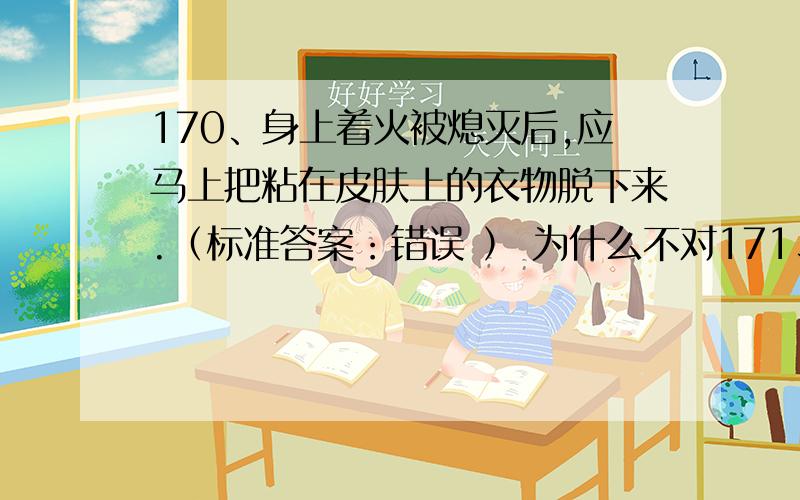 170、身上着火被熄灭后,应马上把粘在皮肤上的衣物脱下来.（标准答案：错误 ） 为什么不对171、创伤伤口内有玻璃碎片等大块异物时,应在去医院救治前尽快取出.（标准答案：错误 ）为什么