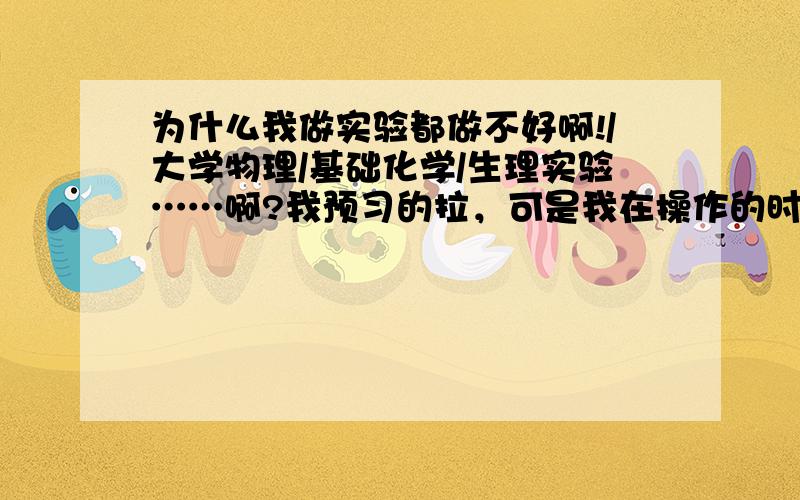 为什么我做实验都做不好啊!/大学物理/基础化学/生理实验……啊?我预习的拉，可是我在操作的时候总很迟钝阿……我不懂实验原理阿，