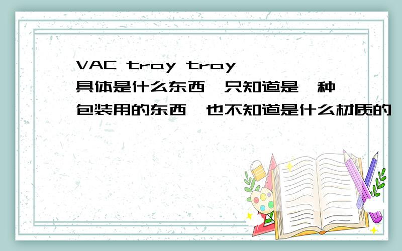 VAC tray tray 具体是什么东西,只知道是一种包装用的东西,也不知道是什么材质的,请各位兄弟姐妹们赐教,