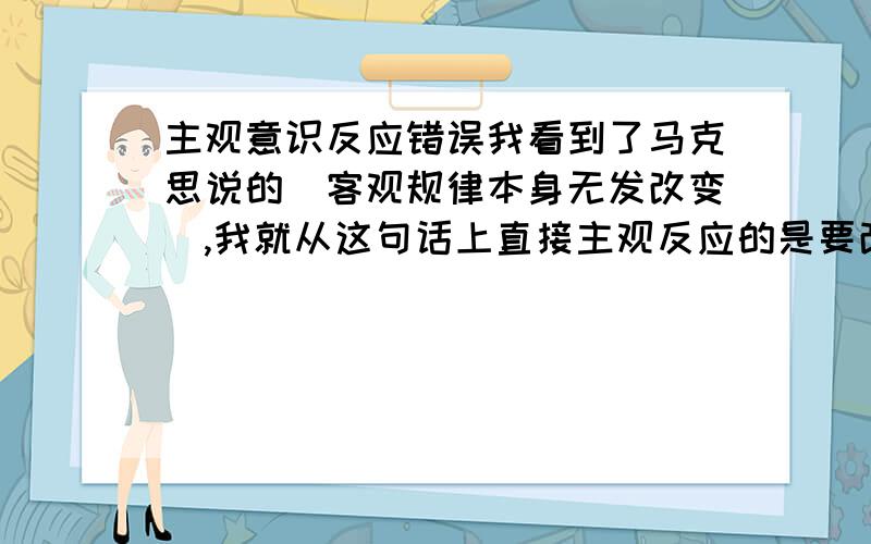 主观意识反应错误我看到了马克思说的（客观规律本身无发改变）,我就从这句话上直接主观反应的是要改变规律本身,我自己也在想,不懂马克思说的（客观规律本身无发改变）这句话,为什么