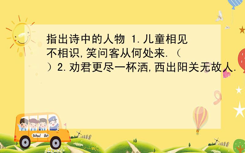 指出诗中的人物 1.儿童相见不相识,笑问客从何处来.（ ）2.劝君更尽一杯洒,西出阳关无故人.（ ） 3.莫指出诗中的人物1.儿童相见不相识,笑问客从何处来.（ ）2.劝君更尽一杯洒,西出阳关无故