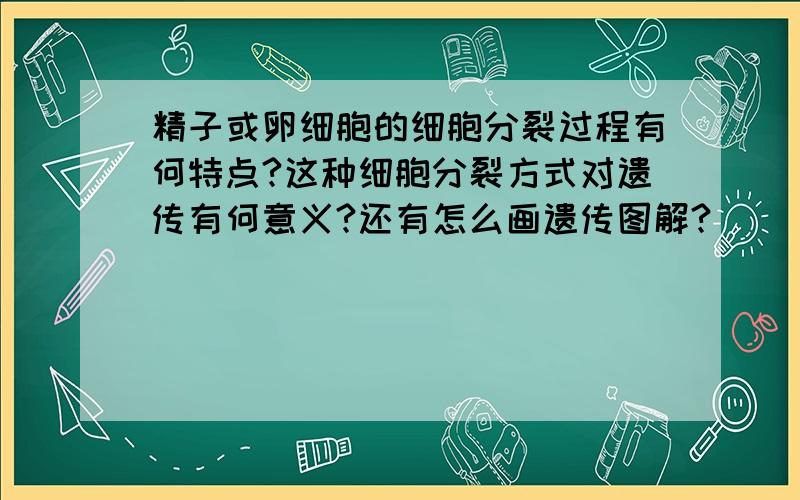 精子或卵细胞的细胞分裂过程有何特点?这种细胞分裂方式对遗传有何意义?还有怎么画遗传图解?