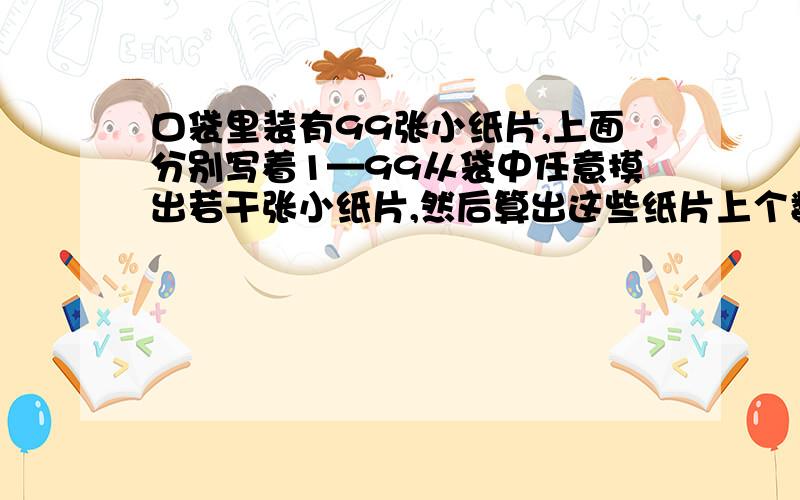 口袋里装有99张小纸片,上面分别写着1—99从袋中任意摸出若干张小纸片,然后算出这些纸片上个数的和,再将这个和的后两位数字写在一张新纸片上放入袋中.经过若干次这样的操作,袋中还剩下