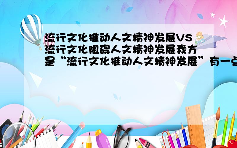 流行文化推动人文精神发展VS流行文化阻碍人文精神发展我方是“流行文化推动人文精神发展”有一点很重要的问题是：如何做出一个比较标准来推出流行文化对人文精神的发展推动力大于