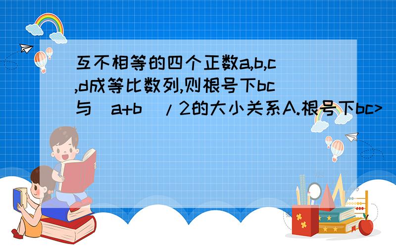 互不相等的四个正数a,b,c,d成等比数列,则根号下bc与(a+b)/2的大小关系A.根号下bc>(a+b)/2B.根号下bc