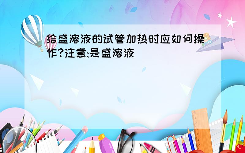 给盛溶液的试管加热时应如何操作?注意:是盛溶液