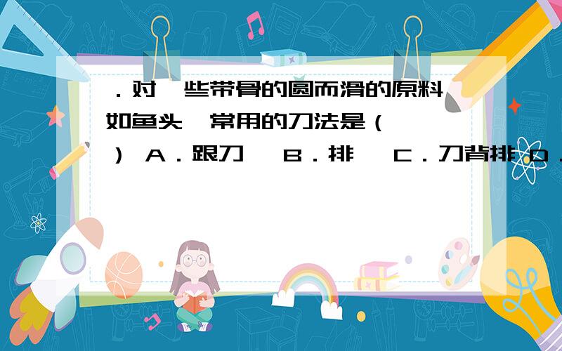 ．对一些带骨的圆而滑的原料,如鱼头,常用的刀法是（　　　） A．跟刀剁 B．排剁 C．刀背排 D．刀跟排