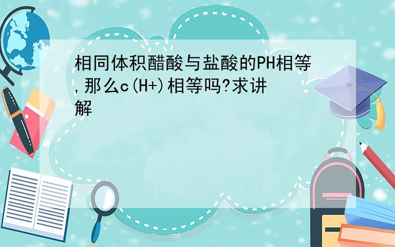 相同体积醋酸与盐酸的PH相等,那么c(H+)相等吗?求讲解