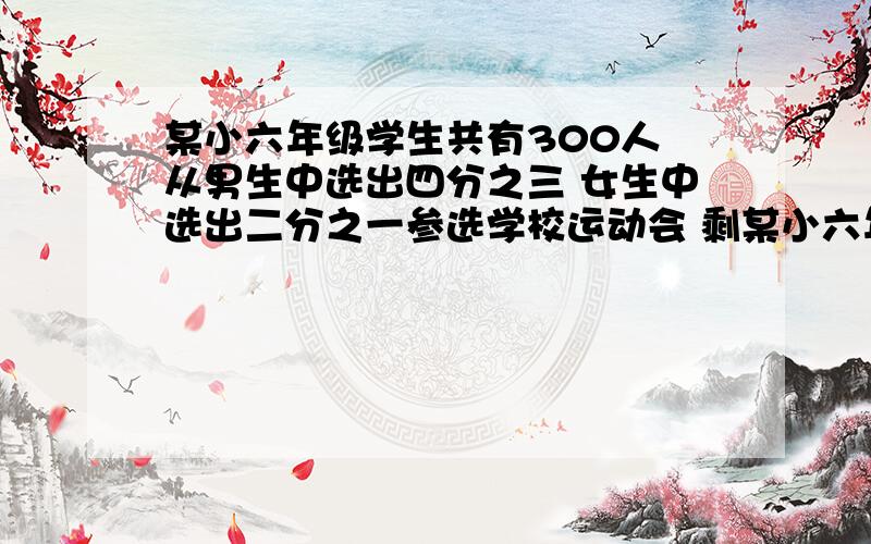 某小六年级学生共有300人 从男生中选出四分之三 女生中选出二分之一参选学校运动会 剩某小六年级学生共有300人   从男生中选出四分之三   女生中选出二分之一参选学校运动会   剩下的80