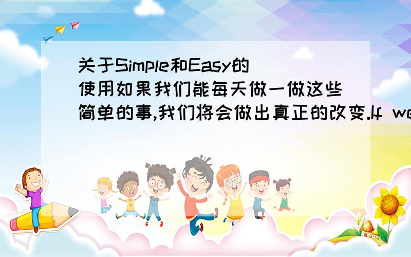 关于Simple和Easy的使用如果我们能每天做一做这些简单的事,我们将会做出真正的改变.If we can do these simple things,we will make a real difference.simple表示结构上的简单,easy表示难易程度上的简单对吗所