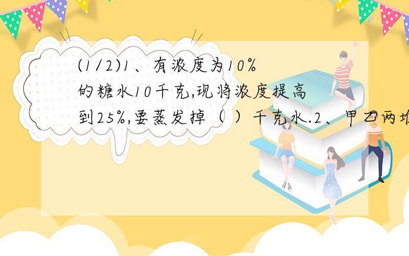 (1/2)1、有浓度为10%的糖水10千克,现将浓度提高到25%,要蒸发掉（ ）千克水.2、甲乙两堆煤,重量...(1/2)1、有浓度为10%的糖水10千克,现将浓度提高到25%,要蒸发掉（ ）千克水.2、甲乙两堆煤,重量比