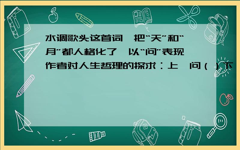 水调歌头这首词,把“天”和“月”都人格化了,以“问”表现作者对人生哲理的探求：上阕问（）下阕问（）《 水调歌头》这首词,把“天”和“月”都人格化了,以“问”表现作者对人生哲