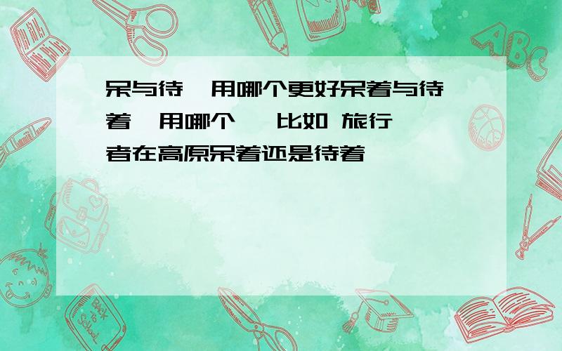 呆与待  用哪个更好呆着与待着  用哪个   比如 旅行者在高原呆着还是待着