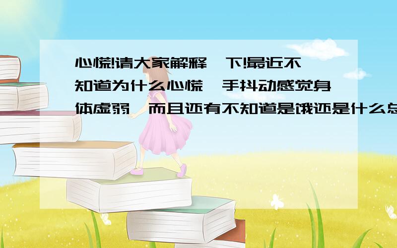 心慌!请大家解释一下!最近不知道为什么心慌,手抖动感觉身体虚弱,而且还有不知道是饿还是什么总是想吃东西.这些症状都是一起出现,只要心慌就都出现了!可是过一会就好了.请帮我解决一