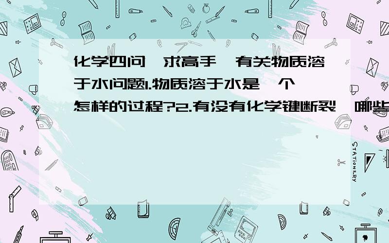 化学四问,求高手,有关物质溶于水问题1.物质溶于水是一个怎样的过程?2.有没有化学键断裂,哪些有?这个过程属化学还是物理类?3.如果有,为什么会断裂?是氢氧根还是别的作用?4.离子化合物与