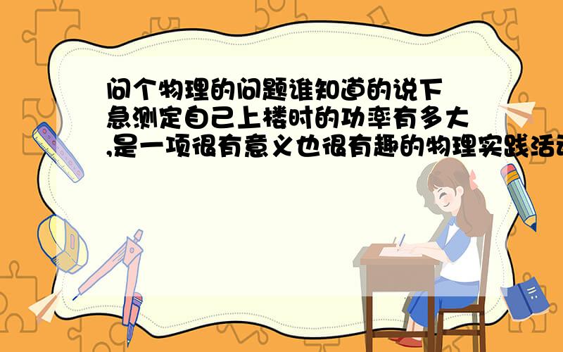 问个物理的问题谁知道的说下 急测定自己上楼时的功率有多大,是一项很有意义也很有趣的物理实践活动.如果现在你要测定自己爬上10m高楼时的功率,假设你身体的质量为50kg,上楼所用的时间