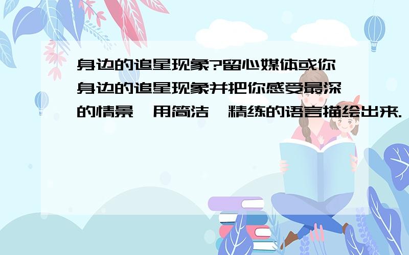 身边的追星现象?留心媒体或你身边的追星现象并把你感受最深的情景,用简洁、精练的语言描绘出来.