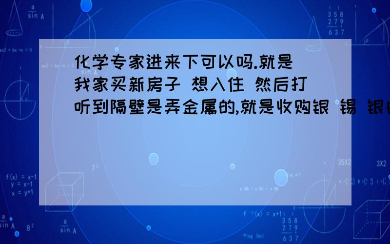 化学专家进来下可以吗.就是 我家买新房子 想入住 然后打听到隔壁是弄金属的,就是收购银 锡 银白色的金属然后去重筹 弄成一大块半成品 听别人说有毒 专家解答下这些东西去融掉重新筹,