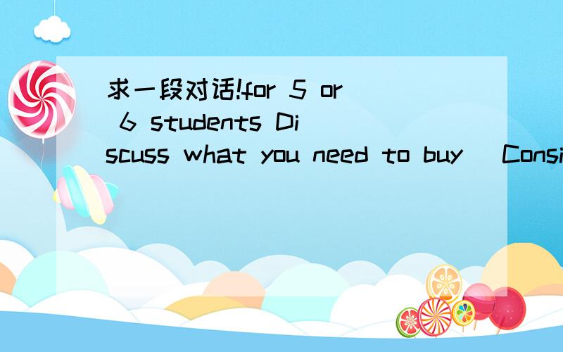 求一段对话!for 5 or 6 students Discuss what you need to buy (Consider food,drink,decorations (装饰) and games),and how much you think it will cost,how much you need不好意思，是两个人讨论！