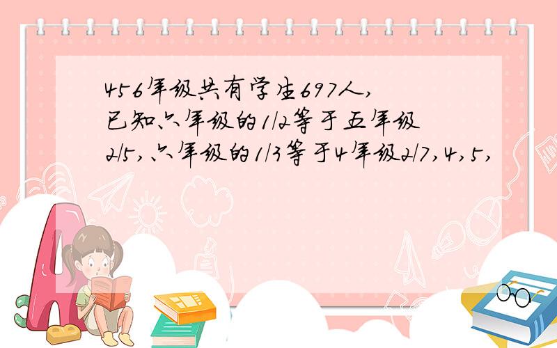 456年级共有学生697人,已知六年级的1/2等于五年级2/5,六年级的1/3等于4年级2/7,4,5,