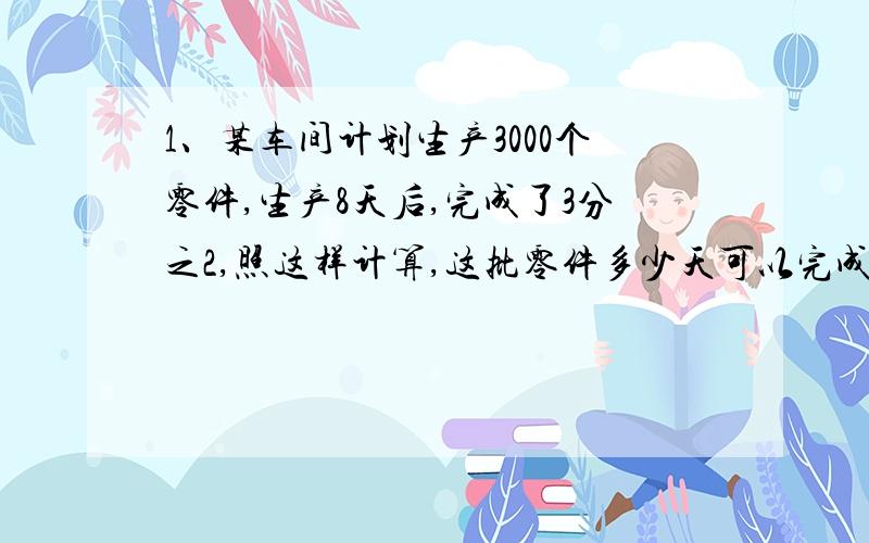 1、某车间计划生产3000个零件,生产8天后,完成了3分之2,照这样计算,这批零件多少天可以完成?2、看一本书240页的故事书,第一天看了3分之1,第二天看的是第一天的4分之3.两天一共看了多少页?3