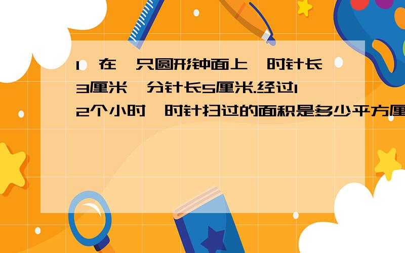 1、在一只圆形钟面上,时针长3厘米,分针长5厘米.经过12个小时,时针扫过的面积是多少平方厘米?分针走了多少厘米?2、小明要买不同档次的文具盒.高档的5个,中档的占总数的75%,低档的占总数的