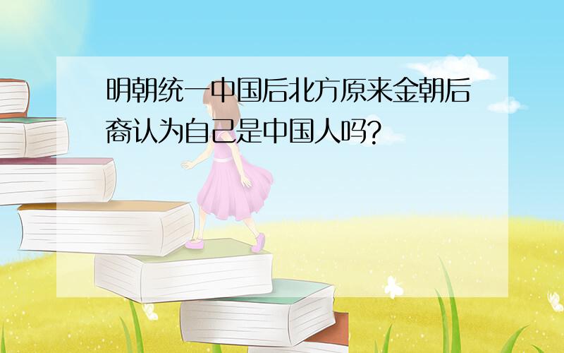 明朝统一中国后北方原来金朝后裔认为自己是中国人吗?