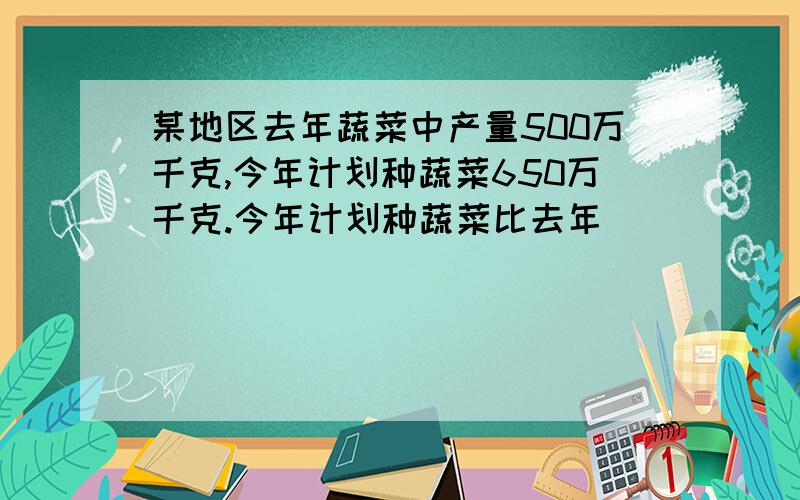 某地区去年蔬菜中产量500万千克,今年计划种蔬菜650万千克.今年计划种蔬菜比去年