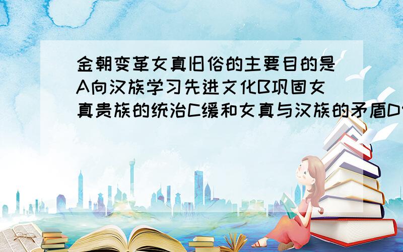 金朝变革女真旧俗的主要目的是A向汉族学习先进文化B巩固女真贵族的统治C缓和女真与汉族的矛盾D促进民族融合的发展