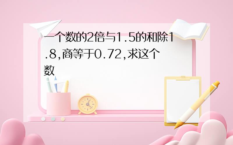 一个数的2倍与1.5的和除1.8,商等于0.72,求这个数