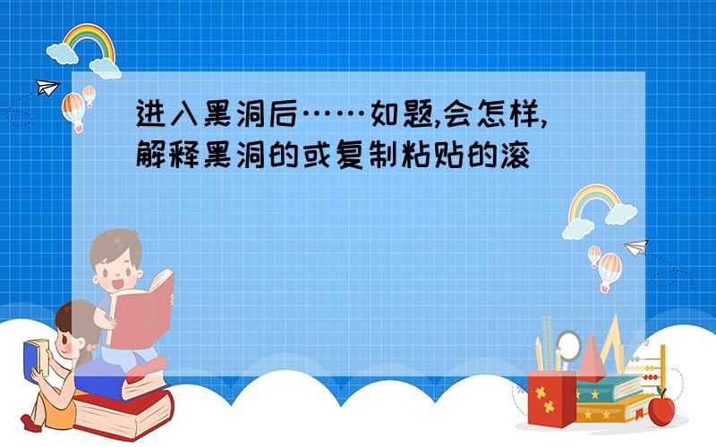 进入黑洞后……如题,会怎样,解释黑洞的或复制粘贴的滚