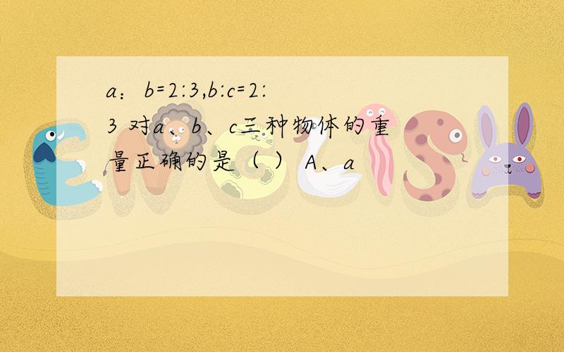 a：b=2:3,b:c=2:3 对a、b、c三种物体的重量正确的是（ ） A、a