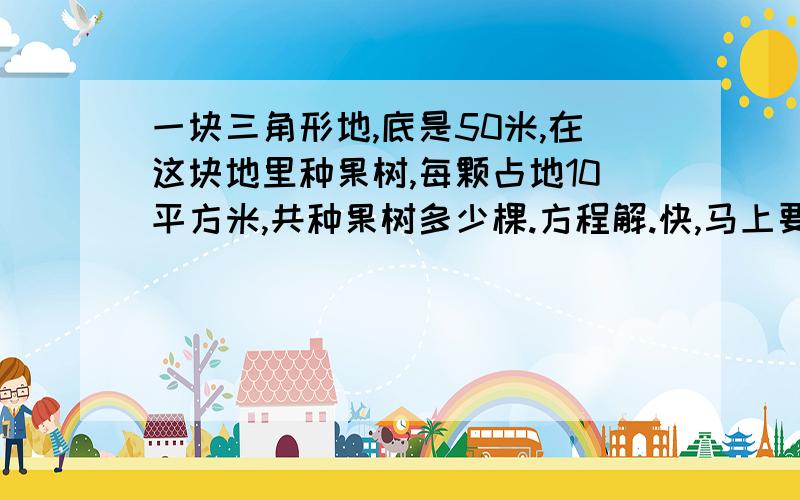 一块三角形地,底是50米,在这块地里种果树,每颗占地10平方米,共种果树多少棵.方程解.快,马上要!