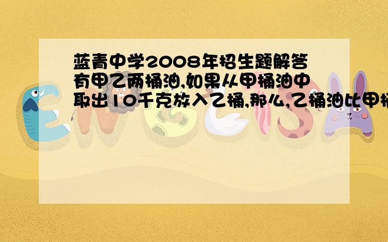 蓝青中学2008年招生题解答有甲乙两桶油,如果从甲桶油中取出10千克放入乙桶,那么,乙桶油比甲桶油重5千克.如果从甲乙两桶油里取出相同的若干千克油后,乙桶油是甲桶油的二十分之十七,问甲