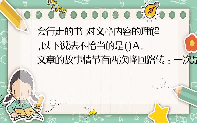 会行走的书 对文章内容的理解,以下说法不恰当的是()A.文章的故事情节有两次峰回路转：一次是“我”不知所措时得到了司机的帮助,另一次是整理学生书籍是,意外得知司机当年买书的目的.B