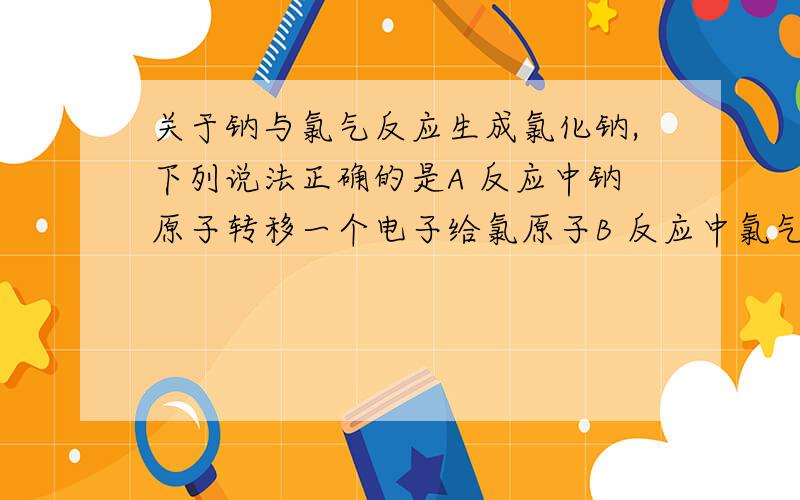 关于钠与氯气反应生成氯化钠,下列说法正确的是A 反应中钠原子转移一个电子给氯原子B 反应中氯气分子分成氯原子C 核外电子在化学反应中起着重要作用D 氯化钠由氯化钠分子构成题目要求