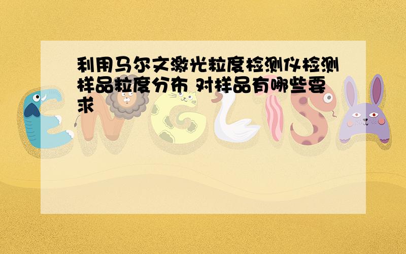 利用马尔文激光粒度检测仪检测样品粒度分布 对样品有哪些要求