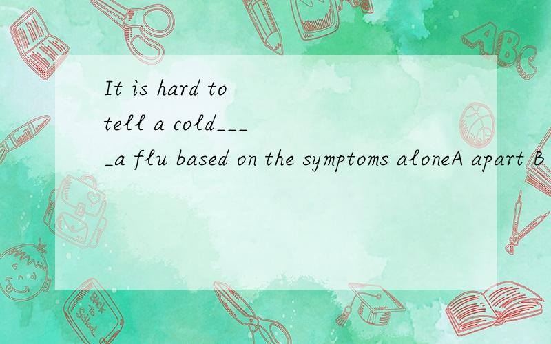 It is hard to tell a cold____a flu based on the symptoms aloneA apart B from C between D awayIn the states there are places______take in stray animal until people come and adoptA that B which C where D at which最好有分析过程！第一个的apar